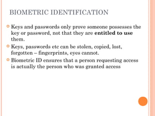 BIOMETRIC IDENTIFICATION
 Keys and passwords only prove someone possesses the
key or password, not that they are entitled to use
them.
 Keys, passwords etc can be stolen, copied, lost,
forgotten – fingerprints, eyes cannot.
 Biometric ID ensures that a person requesting access
is actually the person who was granted access
 