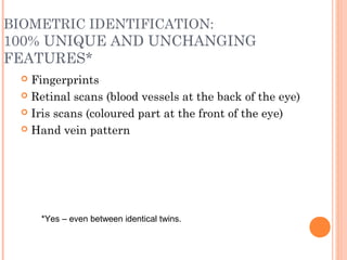 BIOMETRIC IDENTIFICATION:
100% UNIQUE AND UNCHANGING
FEATURES*
 Fingerprints
 Retinal scans (blood vessels at the back of the eye)
 Iris scans (coloured part at the front of the eye)
 Hand vein pattern
*Yes – even between identical twins.
 