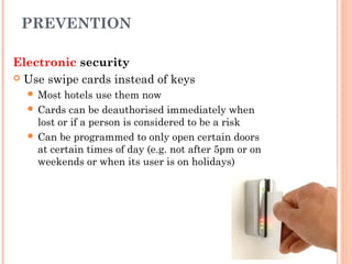 PREVENTION
Electronic security
 Use swipe cards instead of keys
 Most hotels use them now
 Cards can be deauthorised immediately when
lost or if a person is considered to be a risk
 Can be programmed to only open certain doors
at certain times of day (e.g. not after 5pm or on
weekends or when its user is on holidays)
 