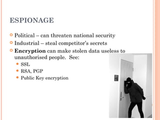 ESPIONAGE
 Political – can threaten national security
 Industrial – steal competitor’s secrets
 Encryption can make stolen data useless to
unauthorised people. See:
 SSL
 RSA, PGP
 Public Key encryption
 
