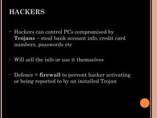 HACKERS
• Hackers can control PCs compromised by
Trojans – steal bank account info, credit card
numbers, passwords etc
• Will sell the info or use it themselves
• Defence = firewall to prevent hacker activating
or being reported to by an installed Trojan
 