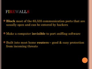 FIREWALLS
 Block most of the 65,535 communication ports that are
usually open and can be entered by hackers
 Make a computer invisible to port sniffing software
 Built into most home routers – good & easy protection
from incoming threats
 