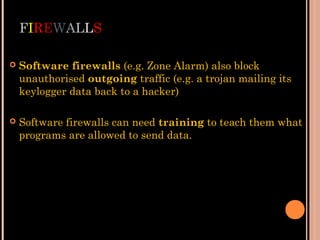 FIREWALLS
 Software firewalls (e.g. Zone Alarm) also block
unauthorised outgoing traffic (e.g. a trojan mailing its
keylogger data back to a hacker)
 Software firewalls can need training to teach them what
programs are allowed to send data.
 