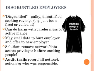 DISGRUNTLED EMPLOYEES
 ‘Disgruntled’ = sulky, dissatisfied,
seeking revenge (e.g. just been
fired or yelled at)
 Can do harm with carelessness or
active malice
 May steal data to hurt employer
and offer to new employer
 Solution: remove network/data
access privileges before sacking
people!
 Audit trails record all network
actions & who was responsible.
 