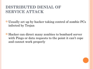 DISTRIBUTED DENIAL OF
SERVICE ATTACK
 Usually set up by hacker taking control of zombie PCs
infected by Trojan
 Hacker can direct many zombies to bombard server
with Pings or data requests to the point it can’t cope
and cannot work properly
 
