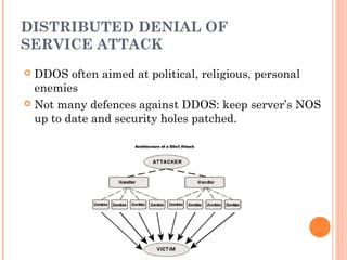 DISTRIBUTED DENIAL OF
SERVICE ATTACK
 DDOS often aimed at political, religious, personal
enemies
 Not many defences against DDOS: keep server’s NOS
up to date and security holes patched.
 