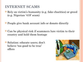INTERNET SCAMS
 Rely on victim’s humanity (e.g. fake charities) or greed
(e.g. Nigerian ‘419’ scam)
 People give bank account info or donate directly
 Can be physical risk if scammers lure victim to their
country and hold them hostage
 Solution: educate users; don’t
believe ‘too good to be true’
offers
 