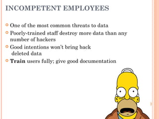 INCOMPETENT EMPLOYEES
 One of the most common threats to data
 Poorly-trained staff destroy more data than any
number of hackers
 Good intentions won’t bring back
deleted data
 Train users fully; give good documentation
 