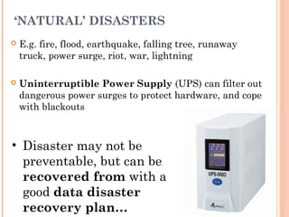‘NATURAL’ DISASTERS
 E.g. fire, flood, earthquake, falling tree, runaway
truck, power surge, riot, war, lightning
 Uninterruptible Power Supply (UPS) can filter out
dangerous power surges to protect hardware, and cope
with blackouts
• Disaster may not be
preventable, but can be
recovered from with a
good data disaster
recovery plan…
 