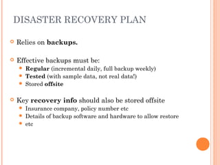 DISASTER RECOVERY PLAN
 Relies on backups.
 Effective backups must be:
 Regular (incremental daily, full backup weekly)
 Tested (with sample data, not real data!)
 Stored offsite
 Key recovery info should also be stored offsite
 Insurance company, policy number etc
 Details of backup software and hardware to allow restore
 etc
 