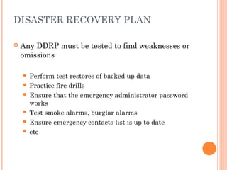 DISASTER RECOVERY PLAN
 Any DDRP must be tested to find weaknesses or
omissions
 Perform test restores of backed up data
 Practice fire drills
 Ensure that the emergency administrator password
works
 Test smoke alarms, burglar alarms
 Ensure emergency contacts list is up to date
 etc
 