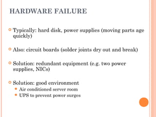 HARDWARE FAILURE
 Typically: hard disk, power supplies (moving parts age
quickly)
 Also: circuit boards (solder joints dry out and break)
 Solution: redundant equipment (e.g. two power
supplies, NICs)
 Solution: good environment
 Air conditioned server room
 UPS to prevent power surges
 