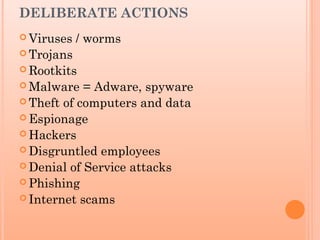 DELIBERATE ACTIONS
 Viruses / worms
 Trojans
 Rootkits
 Malware = Adware, spyware
 Theft of computers and data
 Espionage
 Hackers
 Disgruntled employees
 Denial of Service attacks
 Phishing
 Internet scams
 