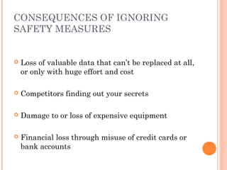 CONSEQUENCES OF IGNORING
SAFETY MEASURES
 Loss of valuable data that can’t be replaced at all,
or only with huge effort and cost
 Competitors finding out your secrets
 Damage to or loss of expensive equipment
 Financial loss through misuse of credit cards or
bank accounts
 