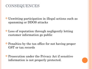 CONSEQUENCES
 Unwitting participation in illegal actions such as
spamming or DDOS attacks
 Loss of reputation through negligently letting
customer information go public
 Penalties by the tax office for not having proper
GST or tax records
 Prosecution under the Privacy Act if sensitive
information is not properly protected.
 