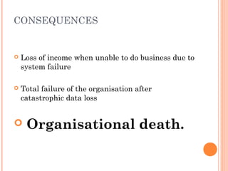 CONSEQUENCES
 Loss of income when unable to do business due to
system failure
 Total failure of the organisation after
catastrophic data loss
 Organisational death.
 