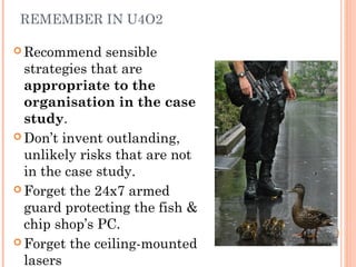 REMEMBER IN U4O2
 Recommend sensible
strategies that are
appropriate to the
organisation in the case
study.
 Don’t invent outlanding,
unlikely risks that are not
in the case study.
 Forget the 24x7 armed
guard protecting the fish &
chip shop’s PC.
 Forget the ceiling-mounted
lasers
 