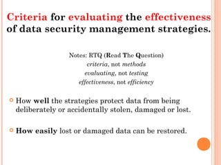 Notes: RTQ (Read The Question)
criteria, not methods
evaluating, not testing
effectiveness, not efficiency
 How well the strategies protect data from being
deliberately or accidentally stolen, damaged or lost.
 How easily lost or damaged data can be restored.
Criteria for evaluating the effectiveness
of data security management strategies.
 