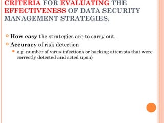 CRITERIA FOR EVALUATING THE
EFFECTIVENESS OF DATA SECURITY
MANAGEMENT STRATEGIES.
 How easy the strategies are to carry out.
 Accuracy of risk detection
 e.g. number of virus infections or hacking attempts that were
correctly detected and acted upon)
 