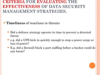 CRITERIA FOR EVALUATING THE
EFFECTIVENESS OF DATA SECURITY
MANAGEMENT STRATEGIES.
 Timeliness of reactions to threats
 Did a defence strategy operate in time to prevent a detected
threat
 e.g. did a UPS kick in quickly enough to stop a power surge or
loss of power?
 E.g. did a firewall block a port sniffing before a hacker could do
any harm?
 
