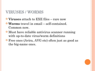 VIRUSES / WORMS
 Viruses attach to EXE files – rare now
 Worms travel in email – self-contained.
Common now.
 Must have reliable antivirus scanner running
with up-to-date virus/worm definitions
 Free ones (Avira, AVG etc) often just as good as
the big-name ones.
 