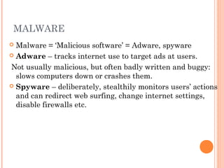MALWARE
 Malware = ‘Malicious software’ = Adware, spyware
 Adware – tracks internet use to target ads at users.
Not usually malicious, but often badly written and buggy:
slows computers down or crashes them.
 Spyware – deliberately, stealthily monitors users’ actions
and can redirect web surfing, change internet settings,
disable firewalls etc.
 