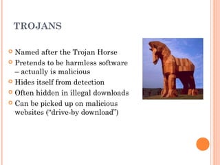 TROJANS
 Named after the Trojan Horse
 Pretends to be harmless software
– actually is malicious
 Hides itself from detection
 Often hidden in illegal downloads
 Can be picked up on malicious
websites (“drive-by download”)
 