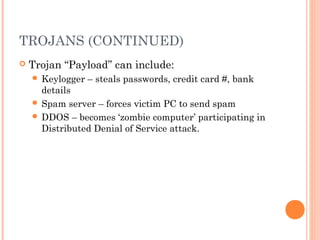 TROJANS (CONTINUED)
 Trojan “Payload” can include:
 Keylogger – steals passwords, credit card #, bank
details
 Spam server – forces victim PC to send spam
 DDOS – becomes ‘zombie computer’ participating in
Distributed Denial of Service attack.
 