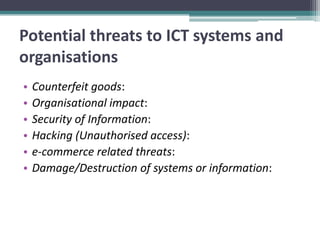 Potential threats to ICT systems and
organisations
•   Counterfeit goods:
•   Organisational impact:
•   Security of Information:
•   Hacking (Unauthorised access):
•   e-commerce related threats:
•   Damage/Destruction of systems or information:
 