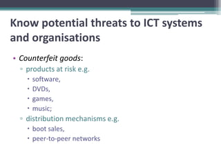 Know potential threats to ICT systems
and organisations
• Counterfeit goods:
  ▫ products at risk e.g.
       software,
       DVDs,
       games,
       music;
  ▫ distribution mechanisms e.g.
     boot sales,
     peer-to-peer networks
 