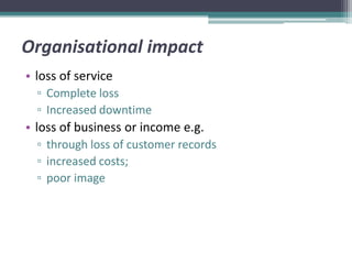 Organisational impact
• loss of service
  ▫ Complete loss
  ▫ Increased downtime
• loss of business or income e.g.
  ▫ through loss of customer records
  ▫ increased costs;
  ▫ poor image
 