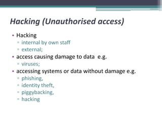 Hacking (Unauthorised access)
• Hacking
  ▫ internal by own staff
  ▫ external;
• access causing damage to data e.g.
  ▫ viruses;
• accessing systems or data without damage e.g.
  ▫   phishing,
  ▫   identity theft,
  ▫   piggybacking,
  ▫   hacking
 