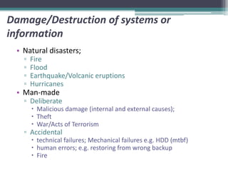 Damage/Destruction of systems or
information
 • Natural disasters;
   ▫   Fire
   ▫   Flood
   ▫   Earthquake/Volcanic eruptions
   ▫   Hurricanes
 • Man-made
   ▫ Deliberate
        Malicious damage (internal and external causes);
        Theft
        War/Acts of Terrorism
   ▫ Accidental
        technical failures; Mechanical failures e.g. HDD (mtbf)
        human errors; e.g. restoring from wrong backup
        Fire
 