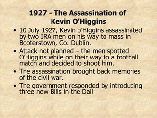 1927 - The Assassination of  Kevin O’Higgins 10 July 1927, Kevin o’Higgins assassinated by two IRA men on his way to mass in Booterstown, Co. Dublin. Attack not planned – the men spotted O’Higgins while on their way to a football match and decided to shoot him. The assassination brought back memories of the civil war. The government responded by introducing three new Bills in the Dail 