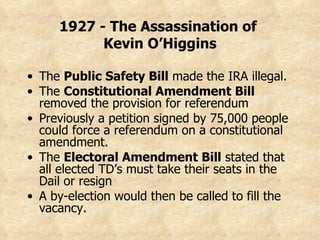 The  Public Safety Bill  made the IRA illegal. The  Constitutional Amendment Bill  removed the provision for referendum Previously a petition signed by 75,000 people could force a referendum on a constitutional amendment. The  Electoral Amendment Bill  stated that all elected TD’s must take their seats in the Dail or resign A by-election would then be called to fill the vacancy. 1927 - The Assassination of  Kevin O’Higgins 