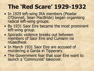 The ‘Red Scare’ 1929-1932 In 1929 left-wing IRA members (Peadar O’Donnell, Sean MacBride) began organising  radical left-wing groups. By 1931 Saor Eire became the most prominent left-wing group. Sporadic violence breaks out between members of Saor Eire and Cumann na nGaedheal.  In March 1931 Saor Eire are accused of murdering a Garda in Tipperary. The Government fear that soar Eire want to launch a ‘Communist’ takeover. 