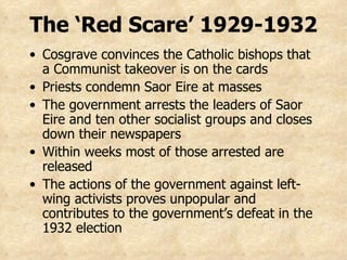 Cosgrave convinces the Catholic bishops that a Communist takeover is on the cards Priests condemn Saor Eire at masses The government arrests the leaders of Saor Eire and ten other socialist groups and closes down their newspapers Within weeks most of those arrested are released The actions of the government against left-wing activists proves unpopular and contributes to the government’s defeat in the 1932 election The ‘Red Scare’ 1929-1932 