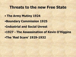Threats to the new Free State The Army Mutiny 1924 Boundary Commission 1925 Industrial and Social Unrest 1927 - The Assassination of Kevin O’Higgins The ‘Red Scare’ 1929-1932 