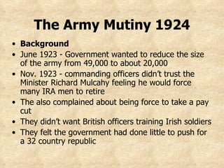 The Army Mutiny 1924 Background June 1923 - Government wanted to reduce the size of the army from 49,000 to about 20,000 Nov. 1923 - commanding officers didn’t trust the Minister Richard Mulcahy feeling he would force many IRA men to retire The also complained about being force to take a pay cut They didn’t want British officers training Irish soldiers They felt the government had done little to push for a 32 country republic 