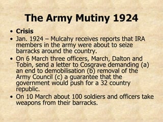 Crisis Jan. 1924 – Mulcahy receives reports that IRA members in the army were about to seize barracks around the country. On 6 March three officers, March, Dalton and Tobin, send a letter to Cosgrave demanding (a) an end to demobilisation (b) removal of the Army Council (c) a guarantee that the government would push for a 32 country republic. On 10 March about 100 soldiers and officers take weapons from their barracks. The Army Mutiny 1924 
