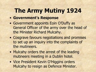 Government’s Response Government appoints Eoin O’Duffy as General Officer of the army over the head of the Minister Richard Mulcahy. Cosgrave favours negotiations and promises to set up an inquiry into the complaints of the mutineers. Mulcahy orders the arrest of the leading mutineers meeting in a Dublin hotel. Vice President Kevin O’Higgins orders Mulcahy to resign as Defence Minister. The Army Mutiny 1924 