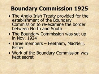 Boundary Commission 1925 The Anglo-Irish Treaty provided for the establishment of the Boundary Commission to re-examine the border between North and South The Boundary Commission was set up in Nov. 1924 Three members – Feetham, MacNeill, Fisher Work of the Boundary Commission was kept secret 