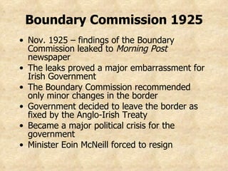Nov. 1925 – findings of the Boundary Commission leaked to  Morning Post  newspaper The leaks proved a major embarrassment for Irish Government The Boundary Commission recommended only minor changes in the border Government decided to leave the border as fixed by the Anglo-Irish Treaty Became a major political crisis for the government Minister Eoin McNeill forced to resign Boundary Commission 1925 