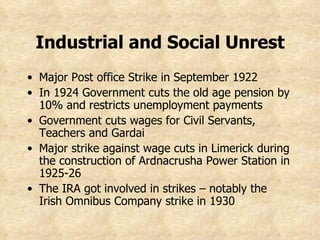 Industrial and Social Unrest Major Post office Strike in September 1922 In 1924 Government cuts the old age pension by 10% and restricts unemployment payments Government cuts wages for Civil Servants, Teachers and Gardai Major strike against wage cuts in Limerick during the construction of Ardnacrusha Power Station in 1925-26 The IRA got involved in strikes – notably the Irish Omnibus Company strike in 1930 