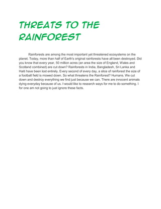 Threats to the
rainforest
Rainforests are among the most important yet threatened ecosystems on the
planet. Today, more than half of Earth's original rainforests have all been destroyed. Did
you know that every year, 50 million acres (an area the size of England, Wales and
Scotland combined) are cut down? Rainforests in India, Bangladesh, Sri Lanka and
Haiti have been lost entirely. Every second of every day, a slice of rainforest the size of
a football field is mowed down. So what threatens the Rainforest? Humans. We cut
down and destroy everything we find just because we can. There are innocent animals
dying everyday because of us. I would like to research ways for me to do something. I
for one am not going to just ignore these facts.

 