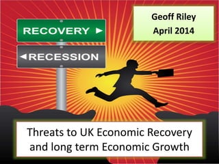 Threats to UK Economic Recovery
and long term Economic Growth
Geoff Riley
April 2014
 
