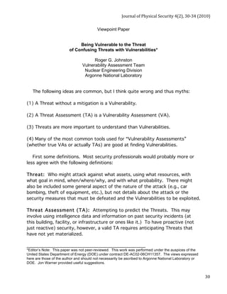 Journal of Physical Security 4(2), 30‐34 (2010) 
30 
Viewpoint Paper 
Being Vulnerable to the Threat 
of Confusing Threats with Vulnerabilities* 
Roger G. Johnston 
Vulnerability Assessment Team 
Nuclear Engineering Division 
Argonne National Laboratory 
The following ideas are common, but I think quite wrong and thus myths: 
(1) A Threat without a mitigation is a Vulnerability. 
(2) A Threat Assessment (TA) is a Vulnerability Assessment (VA). 
(3) Threats are more important to understand than Vulnerabilities. 
(4) Many of the most common tools used for “Vulnerability Assessments” 
(whether true VAs or actually TAs) are good at finding Vulnerabilities. 
First some definitions. Most security professionals would probably more or 
less agree with the following definitions: 
Threat: Who might attack against what assets, using what resources, with 
what goal in mind, when/where/why, and with what probability. There might 
also be included some general aspect of the nature of the attack (e.g., car 
bombing, theft of equipment, etc.), but not details about the attack or the 
security measures that must be defeated and the Vulnerabilities to be exploited. 
Threat Assessment (TA): Attempting to predict the Threats. This may 
involve using intelligence data and information on past security incidents (at 
this building, facility, or infrastructure or ones like it.) To have proactive (not 
just reactive) security, however, a valid TA requires anticipating Threats that 
have not yet materialized. 
________________________________________________ 
*Editor’s Note: This paper was not peer-reviewed. This work was performed under the auspices of the 
United States Department of Energy (DOE) under contract DE-AC02-06CH11357. The views expressed 
here are those of the author and should not necessarily be ascribed to Argonne National Laboratory or 
DOE. Jon Warner provided useful suggestions. 
 