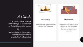 Attack
Act or action that exploits
vulnerability (i.e., an identified
weakness) in controlled system
OR
Accomplished by threat agent
which damages or steals
organization’s information
Active attacks
attempts to alter system resources
or effect their operations
Passive attacks
attempts to learn or make use of
information from the system
but does not affect system
resources
4
 