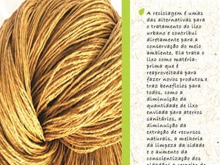 A reciclagem é umas das alternativas para o tratamento do lixo urbano e contribui diretamente para a conservação do meio ambiente. Ela trata o lixo como matéria-prima que é reaproveitada para fazer novos produtos e traz benefícios para todos, como a diminuição da quantidade de lixo enviada para aterros sanitários, a diminuição da extração de recursos naturais, a melhoria da limpeza da cidade e o aumento da conscientização dos cidadãos a respeito do destino do lixo. 