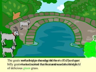 The goats walked up to the edge of the river.  The three billy goats looked across the river and saw an entire field of delicious  green  grass. The goats saw a bridge crossing the river.  The youngest billy goat was so excited that he ran toward the bridge. 